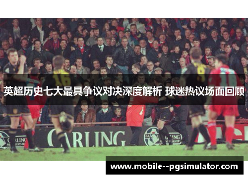 英超历史七大最具争议对决深度解析 球迷热议场面回顾 英超历史七大最具争议对决深度解析 球迷热议场面回顾