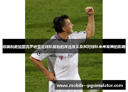 菲奥利奇加盟克罗地亚足球队背后的深远意义及其对球队未来发展的影响