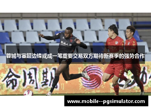 蓉城与塞超边锋或成一笔重要交易双方期待新赛季的强势合作