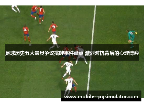 足球历史五大最具争议挑衅事件盘点 激烈对抗背后的心理博弈 足球历史五大最具争议挑衅事件盘点 激烈对抗背后的心理博弈