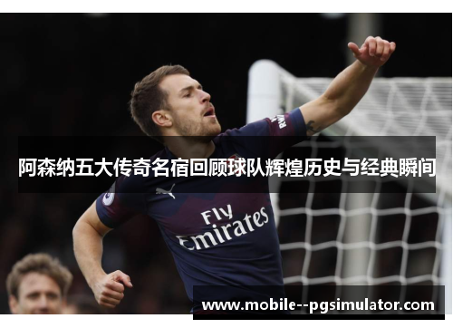 阿森纳五大传奇名宿回顾球队辉煌历史与经典瞬间