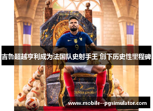 吉鲁超越亨利成为法国队史射手王 创下历史性里程碑 吉鲁超越亨利成为法国队史射手王 创下历史性里程碑