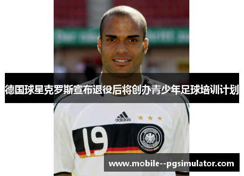德国球星克罗斯宣布退役后将创办青少年足球培训计划 德国球星克罗斯宣布退役后将创办青少年足球培训计划