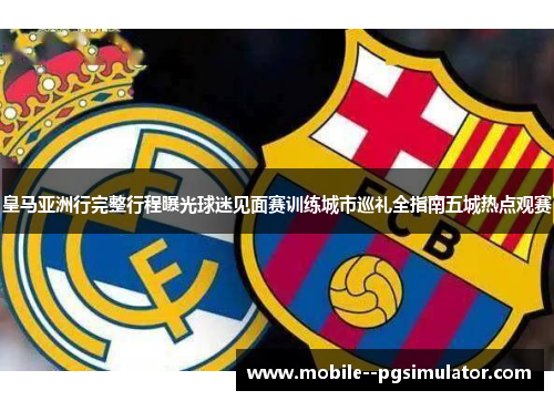 皇马亚洲行完整行程曝光球迷见面赛训练城市巡礼全指南五城热点观赛