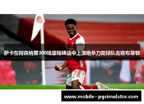 萨卡在阿森纳第300场里程碑战中上演绝杀力助球队击败布莱顿 萨卡在阿森纳第300场里程碑战中上演绝杀力助球队击败布莱顿