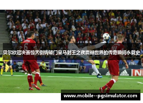 贝尔欧冠决赛惊天倒钩破门皇马封王之夜震撼世界的传奇瞬间永载史 贝尔欧冠决赛惊天倒钩破门皇马封王之夜震撼世界的传奇瞬间永载史
