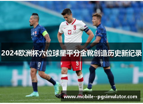 2024欧洲杯六位球星平分金靴创造历史新纪录 2024欧洲杯六位球星平分金靴创造历史新纪录