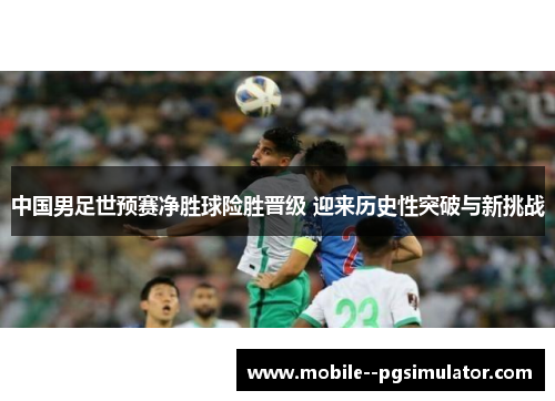 中国男足世预赛净胜球险胜晋级 迎来历史性突破与新挑战 中国男足世预赛净胜球险胜晋级 迎来历史性突破与新挑战