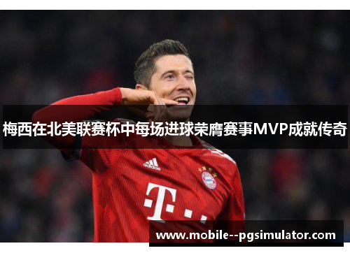 梅西在北美联赛杯中每场进球荣膺赛事MVP成就传奇